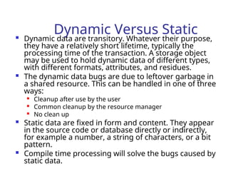 Dynamic Versus Static
 Dynamic data are transitory. Whatever their purpose,
they have a relatively short lifetime, typically the
processing time of the transaction. A storage object
may be used to hold dynamic data of different types,
with different formats, attributes, and residues.
 The dynamic data bugs are due to leftover garbage in
a shared resource. This can be handled in one of three
ways:

Cleanup after use by the user

Common cleanup by the resource manager

No clean up
 Static data are fixed in form and content. They appear
in the source code or database directly or indirectly,
for example a number, a string of characters, or a bit
pattern.
 Compile time processing will solve the bugs caused by
static data.
 