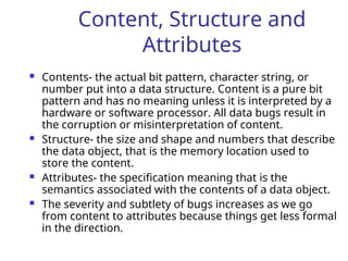 Content, Structure and
Attributes
 Contents- the actual bit pattern, character string, or
number put into a data structure. Content is a pure bit
pattern and has no meaning unless it is interpreted by a
hardware or software processor. All data bugs result in
the corruption or misinterpretation of content.
 Structure- the size and shape and numbers that describe
the data object, that is the memory location used to
store the content.
 Attributes- the specification meaning that is the
semantics associated with the contents of a data object.
 The severity and subtlety of bugs increases as we go
from content to attributes because things get less formal
in the direction.
 