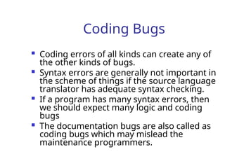 Coding Bugs
 Coding errors of all kinds can create any of
the other kinds of bugs.
 Syntax errors are generally not important in
the scheme of things if the source language
translator has adequate syntax checking.
 If a program has many syntax errors, then
we should expect many logic and coding
bugs
 The documentation bugs are also called as
coding bugs which may mislead the
maintenance programmers.
 