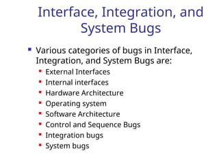 Interface, Integration, and
System Bugs
 Various categories of bugs in Interface,
Integration, and System Bugs are:
 External Interfaces
 Internal interfaces
 Hardware Architecture
 Operating system
 Software Architecture
 Control and Sequence Bugs
 Integration bugs
 System bugs
 