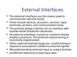External Interfaces
 The external interfaces are the means used to
communicate with the world.
 These include devices, actuators, sensors, input
terminals, printers, and communication lines.
 The primary design criterion for an interface with
outside world should be robustness.
 All external interfaces, human or machine should
employ a protocol. The protocol may be wrong or
incorrectly implemented.
 Other external interface bugs are: invalid timing or
sequence assumptions related to external signals
 Misunderstanding external input or output formats
 Insufficient tolerance to bad input data.
 