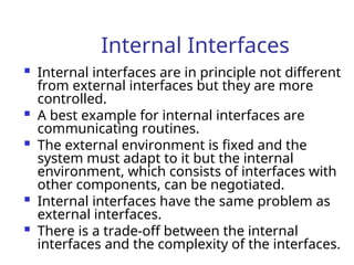 Internal Interfaces
 Internal interfaces are in principle not different
from external interfaces but they are more
controlled.
 A best example for internal interfaces are
communicating routines.
 The external environment is fixed and the
system must adapt to it but the internal
environment, which consists of interfaces with
other components, can be negotiated.
 Internal interfaces have the same problem as
external interfaces.
 There is a trade-off between the internal
interfaces and the complexity of the interfaces.
 