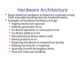 Hardware Architecture
 Bugs related to hardware architecture originate mostly
from misunderstanding how the hardware works.
 Examples of hardware architecture bugs:

Paging mechanism ignored

Address generation error
 i/o device operation or instruction error

i/o device address error

Misunderstood device status code
 Device protocol error
 Expecting the device to respond too quickly

Waiting too long for a response

Ignoring channel throughput limits

Incorrect interrupt handling
 