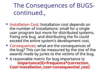 The Consequences of BUGS-
continued.,
 Installation Cost: Installation cost depends on
the number of installations: small for a single
user program but more for distributed systems.
Fixing one bug and distributing the fix could
exceed the entire system’s development cost.
 Consequences: what are the consequences of
the bug? This can be measured by the size of the
awards made by juries to the victims of the bug.
 A reasonable metric for bug importance is:
Importance($)=frequence*(correction_
Cost+installation_cost+consequential_cost)
 
