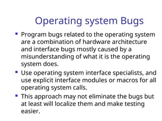 Operating system Bugs
 Program bugs related to the operating system
are a combination of hardware architecture
and interface bugs mostly caused by a
misunderstanding of what it is the operating
system does.
 Use operating system interface specialists, and
use explicit interface modules or macros for all
operating system calls.
 This approach may not eliminate the bugs but
at least will localize them and make testing
easier.
 