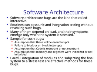 Software Architecture
 Software architecture bugs are the kind that called –
interactive.
 Routines can pass unit and integration testing without
revealing such bugs.
 Many of them depend on load, and their symptoms
emerge only when the system is stressed.
 Sample for such bugs:

Assumption that there will be no interrupts

Failure to block or un block interrupts

Assumption that Code is reentrant or not reentrant

Assumption that memory and registers were initialized or not
initialized
 Careful integration of modules and subjecting the final
system to a stress test are effective methods for these
bugs.
 
