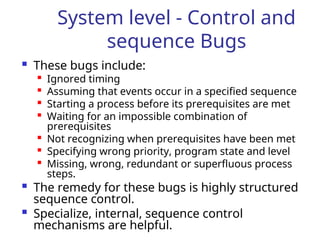 System level - Control and
sequence Bugs
 These bugs include:

Ignored timing

Assuming that events occur in a specified sequence

Starting a process before its prerequisites are met

Waiting for an impossible combination of
prerequisites

Not recognizing when prerequisites have been met

Specifying wrong priority, program state and level

Missing, wrong, redundant or superfluous process
steps.
 The remedy for these bugs is highly structured
sequence control.
 Specialize, internal, sequence control
mechanisms are helpful.
 