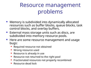 Resource management
problems
 Memory is subdivided into dynamically allocated
resources such as buffer blocks, queue blocks, task
control blocks, and overlay buffers.
 External mass storage units such as discs, are
subdivided into memory resource pools.
 Here are some resource management and usage
bugs:
 Required resource not obtained
 Wrong resource used
 Resource is already in use
 Resource not returned to the right pool
 Fractionated resources not properly recombined
 Resource dead lock
 