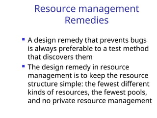 Resource management
Remedies
 A design remedy that prevents bugs
is always preferable to a test method
that discovers them
 The design remedy in resource
management is to keep the resource
structure simple: the fewest different
kinds of resources, the fewest pools,
and no private resource management
 
