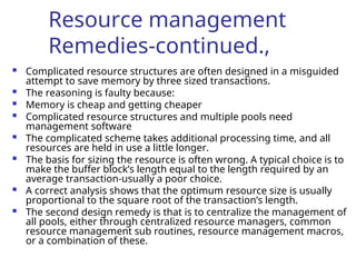 Resource management
Remedies-continued.,
 Complicated resource structures are often designed in a misguided
attempt to save memory by three sized transactions.
 The reasoning is faulty because:
 Memory is cheap and getting cheaper
 Complicated resource structures and multiple pools need
management software
 The complicated scheme takes additional processing time, and all
resources are held in use a little longer.
 The basis for sizing the resource is often wrong. A typical choice is to
make the buffer block’s length equal to the length required by an
average transaction-usually a poor choice.
 A correct analysis shows that the optimum resource size is usually
proportional to the square root of the transaction’s length.
 The second design remedy is that is to centralize the management of
all pools, either through centralized resource managers, common
resource management sub routines, resource management macros,
or a combination of these.
 