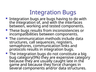 Integration Bugs
 Integration bugs are bugs having to do with
the integration of, and with the interfaces
between, working and tested components.
 These bugs results from inconsistencies or
incompatibilities between components.
 The communication methods include data
structures, call sequences, registers,
semaphores, communication links and
protocols results in integration bugs.
 The integration bugs do not constitute a big
bug category(9%) they are expensive category
because they are usually caught late in the
game and because they force changes in
several components and/or data structures.
 