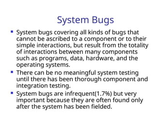 System Bugs
 System bugs covering all kinds of bugs that
cannot be ascribed to a component or to their
simple interactions, but result from the totality
of interactions between many components
such as programs, data, hardware, and the
operating systems.
 There can be no meaningful system testing
until there has been thorough component and
integration testing.
 System bugs are infrequent(1.7%) but very
important because they are often found only
after the system has been fielded.
 