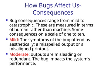How Bugs Affect Us-
Consequences
 Bug consequences range from mild to
catastrophic. These are measured in terms
of human rather than machine. Some
consequences on a scale of one to ten.
 Mild: The symptoms of the bug offend us
aesthetically; a misspelled output or a
misaligned printout.
 Moderate: outputs are misleading or
redundant. The bug impacts the system’s
performance.
 