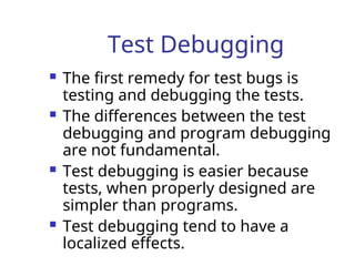Test Debugging
 The first remedy for test bugs is
testing and debugging the tests.
 The differences between the test
debugging and program debugging
are not fundamental.
 Test debugging is easier because
tests, when properly designed are
simpler than programs.
 Test debugging tend to have a
localized effects.
 