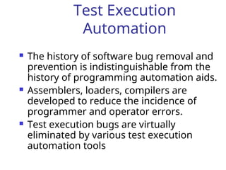 Test Execution
Automation
 The history of software bug removal and
prevention is indistinguishable from the
history of programming automation aids.
 Assemblers, loaders, compilers are
developed to reduce the incidence of
programmer and operator errors.
 Test execution bugs are virtually
eliminated by various test execution
automation tools
 