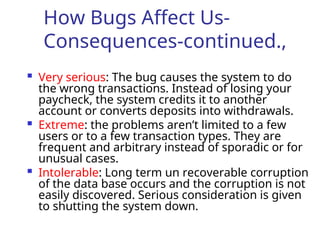 How Bugs Affect Us-
Consequences-continued.,
 Very serious: The bug causes the system to do
the wrong transactions. Instead of losing your
paycheck, the system credits it to another
account or converts deposits into withdrawals.
 Extreme: the problems aren’t limited to a few
users or to a few transaction types. They are
frequent and arbitrary instead of sporadic or for
unusual cases.
 Intolerable: Long term un recoverable corruption
of the data base occurs and the corruption is not
easily discovered. Serious consideration is given
to shutting the system down.
 