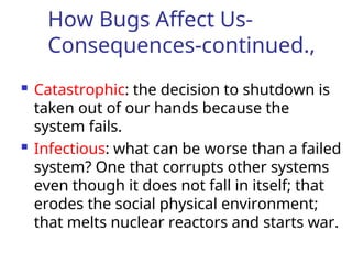 How Bugs Affect Us-
Consequences-continued.,
 Catastrophic: the decision to shutdown is
taken out of our hands because the
system fails.
 Infectious: what can be worse than a failed
system? One that corrupts other systems
even though it does not fall in itself; that
erodes the social physical environment;
that melts nuclear reactors and starts war.
 
