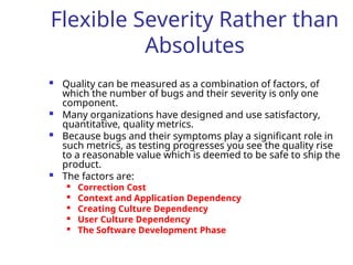 Flexible Severity Rather than
Absolutes
 Quality can be measured as a combination of factors, of
which the number of bugs and their severity is only one
component.
 Many organizations have designed and use satisfactory,
quantitative, quality metrics.
 Because bugs and their symptoms play a significant role in
such metrics, as testing progresses you see the quality rise
to a reasonable value which is deemed to be safe to ship the
product.
 The factors are:

Correction Cost

Context and Application Dependency

Creating Culture Dependency
 User Culture Dependency

The Software Development Phase
 