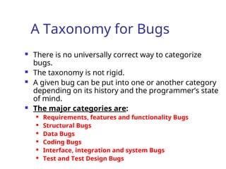A Taxonomy for Bugs
 There is no universally correct way to categorize
bugs.
 The taxonomy is not rigid.
 A given bug can be put into one or another category
depending on its history and the programmer’s state
of mind.
 The major categories are:
 Requirements, features and functionality Bugs
 Structural Bugs
 Data Bugs
 Coding Bugs
 Interface, integration and system Bugs
 Test and Test Design Bugs
 