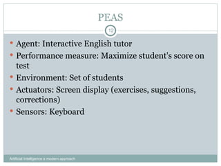 PEAS
Artificial Intelligence a modern approach
12
 Agent: Interactive English tutor
 Performance measure: Maximize student's score on
test
 Environment: Set of students
 Actuators: Screen display (exercises, suggestions,
corrections)
 Sensors: Keyboard
 
