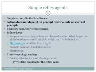 Simple reflex agents
Artificial Intelligence a modern approach
24
 Simple but very limited intelligence.
 Action does not depend on percept history, only on current
percept.
 Therefore no memory requirements.
 Infinite loops
 Suppose vacuum cleaner does not observe location. What do you do
given location = clean? Left of A or right on B -> infinite loop.
 Fly buzzing around window or light.
 Possible Solution: Randomize action.
 Thermostat.
 Chess – openings, endings
 Lookup table (not a good idea in general)
 35100
entries required for the entire game
 