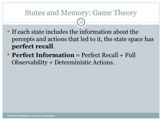 States and Memory: Game Theory
 If each state includes the information about the
percepts and actions that led to it, the state space has
perfect recall.
 Perfect Information = Perfect Recall + Full
Observability + Deterministic Actions.
Artificial Intelligence a modern approach
26
 