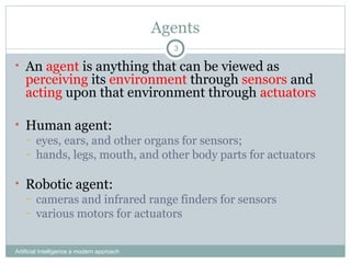 Agents
Artificial Intelligence a modern approach
3
• An agent is anything that can be viewed as
perceiving its environment through sensors and
acting upon that environment through actuators
• Human agent:
– eyes, ears, and other organs for sensors;
– hands, legs, mouth, and other body parts for actuators
• Robotic agent:
– cameras and infrared range finders for sensors
– various motors for actuators
 