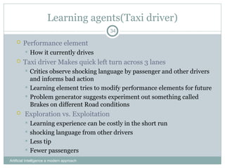 Learning agents(Taxi driver)
 Performance element
 How it currently drives
 Taxi driver Makes quick left turn across 3 lanes
 Critics observe shocking language by passenger and other drivers
and informs bad action
 Learning element tries to modify performance elements for future
 Problem generator suggests experiment out something called
Brakes on different Road conditions
 Exploration vs. Exploitation
 Learning experience can be costly in the short run
 shocking language from other drivers
 Less tip
 Fewer passengers
Artificial Intelligence a modern approach
34
 