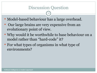 Discussion Question
 Model-based behaviour has a large overhead.
 Our large brains are very expensive from an
evolutionary point of view.
 Why would it be worthwhile to base behaviour on a
model rather than “hard-code” it?
 For what types of organisms in what type of
environments?
Artificial Intelligence a modern approach
37
 