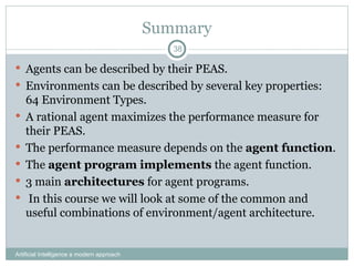 Summary
 Agents can be described by their PEAS.
 Environments can be described by several key properties:
64 Environment Types.
 A rational agent maximizes the performance measure for
their PEAS.
 The performance measure depends on the agent function.
 The agent program implements the agent function.
 3 main architectures for agent programs.
 In this course we will look at some of the common and
useful combinations of environment/agent architecture.
Artificial Intelligence a modern approach
38
 