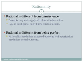 Rationality
Artificial Intelligence a modern approach
8
 Rational is different from omniscience
 Percepts may not supply all relevant information
 E.g., in card game, don’t know cards of others.
 Rational is different from being perfect
 Rationality maximizes expected outcome while perfection
maximizes actual outcome.
 