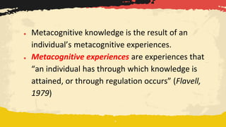 ● Metacognitive knowledge is the result of an
individual’s metacognitive experiences.
● Metacognitive experiences are experiences that
“an individual has through which knowledge is
attained, or through regulation occurs” (Flavell,
1979)
 