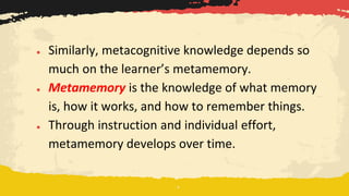 ● Similarly, metacognitive knowledge depends so
much on the learner’s metamemory.
● Metamemory is the knowledge of what memory
is, how it works, and how to remember things.
● Through instruction and individual effort,
metamemory develops over time.
 