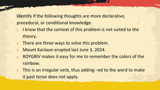 Identify if the following thoughts are more declarative,
procedural, or conditional knowledge.
1. I know that the context of this problem is not suited to the
theory.
2. There are three ways to solve this problem.
3. Mount Kanlaon erupted last June 3, 2024.
4. ROYGBIV makes it easy for me to remember the colors of the
rainbow.
5. This is an irregular verb, thus adding –ed to the word to make
it past tense does not apply.
 