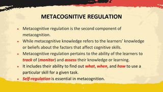 ● Metacognitive regulation is the second component of
metacognition.
● While metacognitive knowledge refers to the learners’ knowledge
or beliefs about the factors that affect cognitive skills.
● Metacognitive regulation pertains to the ability of the learners to
track of (monitor) and assess their knowledge or learning.
● It includes their ability to find out what, when, and how to use a
particular skill for a given task.
● Self-regulation is essential in metacognition.
METACOGNITIVE REGULATION
 