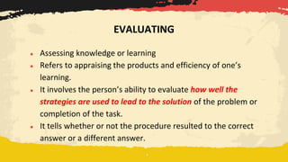 ● Assessing knowledge or learning
● Refers to appraising the products and efficiency of one’s
learning.
● It involves the person’s ability to evaluate how well the
strategies are used to lead to the solution of the problem or
completion of the task.
● It tells whether or not the procedure resulted to the correct
answer or a different answer.
EVALUATING
 