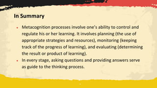 ● Metacognition processes involve one’s ability to control and
regulate his or her learning. It involves planning (the use of
appropriate strategies and resources), monitoring (keeping
track of the progress of learning), and evaluating (determining
the result or product of learning).
● In every stage, asking questions and providing answers serve
as guide to the thinking process.
In Summary
 