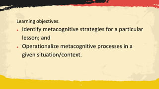 Learning objectives:
● Identify metacognitive strategies for a particular
lesson; and
● Operationalize metacognitive processes in a
given situation/context.
 