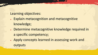 Learning objectives:
● Explain metacognition and metacognitive
knowledge;
● Determine metacognitive knowledge required in
a specific competency;
● Apply concepts learned in assessing work and
outputs
 