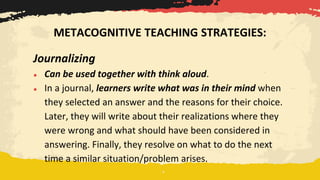 Journalizing
● Can be used together with think aloud.
● In a journal, learners write what was in their mind when
they selected an answer and the reasons for their choice.
Later, they will write about their realizations where they
were wrong and what should have been considered in
answering. Finally, they resolve on what to do the next
time a similar situation/problem arises.
METACOGNITIVE TEACHING STRATEGIES:
 