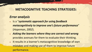 Error analysis
● Is a “systematic approach for using feedback
metacognitively to improve one’s future performance”
(Hopeman, 2002).
● Asking the learners where they are correct and wrong
provides avenues for them to evaluate their thinking.
● It results in a learner’s metacognitive knowledge of own
mistakes and making use of them to improve future
performance.
METACOGNITIVE TEACHING STRATEGIES:
 