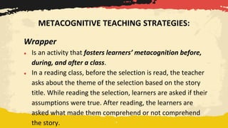 Wrapper
● Is an activity that fosters learners’ metacognition before,
during, and after a class.
● In a reading class, before the selection is read, the teacher
asks about the theme of the selection based on the story
title. While reading the selection, learners are asked if their
assumptions were true. After reading, the learners are
asked what made them comprehend or not comprehend
the story.
METACOGNITIVE TEACHING STRATEGIES:
 