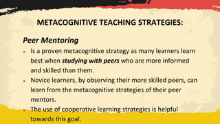 Peer Mentoring
● Is a proven metacognitive strategy as many learners learn
best when studying with peers who are more informed
and skilled than them.
● Novice learners, by observing their more skilled peers, can
learn from the metacognitive strategies of their peer
mentors.
● The use of cooperative learning strategies is helpful
towards this goal.
METACOGNITIVE TEACHING STRATEGIES:
 