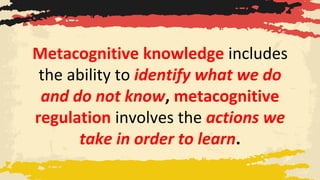 Metacognitive knowledge includes
the ability to identify what we do
and do not know, metacognitive
regulation involves the actions we
take in order to learn.
 
