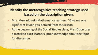 4. Mrs. Mercado asks Mathematics learners, “Give me one
significant lesson you derived from this lesson.
5. At the beginning of the Social Studies class, Miss Dizon uses
a matrix to elicit learners’ prior knowledge about the topic
for discussion.
Identify the metacognitive teaching strategy used
based on the description given.
 