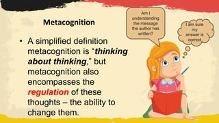 Metacognition I am sure
my
answer is
correct
Am I
understanding
the message
the author has
written?
• A simplified definition
metacognition is “thinking
about thinking,” but
metacognition also
encompasses the
regulation of these
thoughts – the ability to
change them.
 