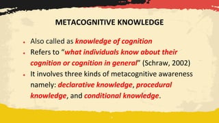 ● Also called as knowledge of cognition
● Refers to “what individuals know about their
cognition or cognition in general” (Schraw, 2002)
● It involves three kinds of metacognitive awareness
namely: declarative knowledge, procedural
knowledge, and conditional knowledge.
METACOGNITIVE KNOWLEDGE
 