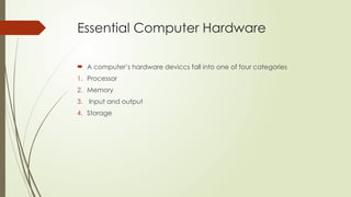 Essential Computer Hardware
 A computer’s hardware deviccs fall into one of four categories
1. Processor
2. Memory
3. Input and output
4. Storage
 