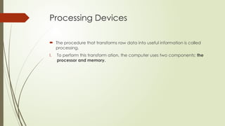 Processing Devices
 The procedure that transforms raw data into useful information is called
processing.
I. To perform this transform ation, the computer uses two components: the
processor and memory.
 
