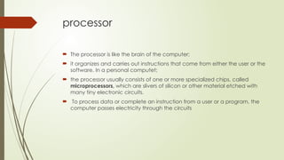 processor
 The processor is like the brain of the computer;
 it organizes and carries out instructions that come from either the user or the
software. In a personal computet;
 the processor usually consists of one or more specialized chips, called
microprocessors, which are slivers of silicon or other material etched with
many tiny electronic circuits.
 To process data or complete an instruction from a user or a program, the
computer passes electricity through the circuits
 